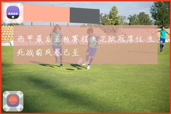 西甲最后五轮赛程决定欧冠席位 生死战前风暴已至