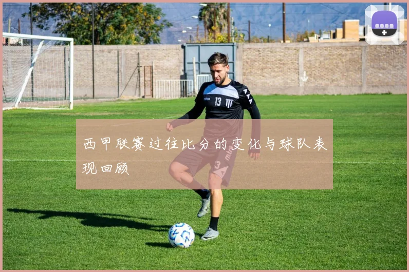 西甲联赛过往比分的变化与球队表现回顾